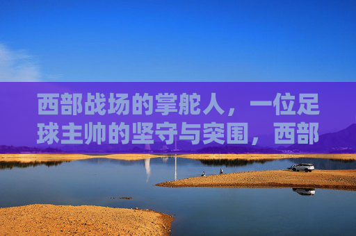 西部战场的掌舵人，一位足球主帅的坚守与突围，西部主帅，战场掌舵者的坚守与突围