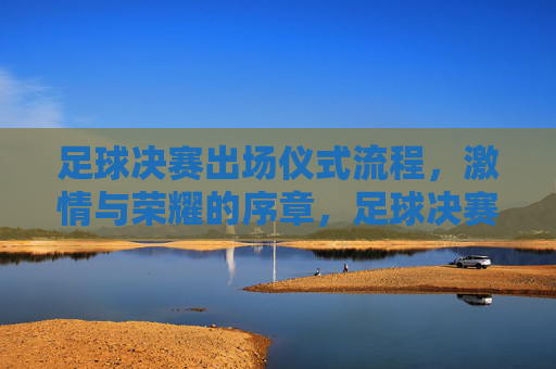 足球决赛出场仪式流程，激情与荣耀的序章，足球决赛出场仪式流程，激情与荣耀的序章