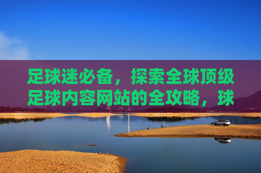 足球迷必备,探索全球顶级足球内容网站的全攻略,球迷必备,全球顶级足球内容网站全攻略