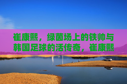 崔康熙，绿茵场上的铁帅与韩国足球的活传奇，崔康熙，绿茵铁帅与韩国足球活传奇