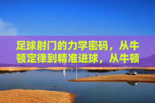 足球射门的力学密码,从牛顿定律到精准进球,从牛顿定律到精准进球,足球射门的力学密码