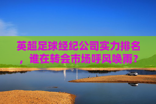 英超足球经纪公司实力排名,谁在转会市场呼风唤雨?英超足球经纪公司实力排名,转会市场呼风唤雨者