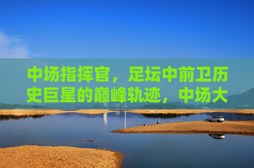中场指挥官,足坛中前卫历史巨星的巅峰轨迹,中场大师,中前卫传奇的巅峰轨迹