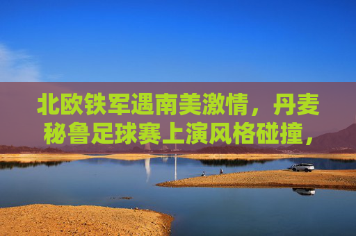 北欧铁军遇南美激情，丹麦秘鲁足球赛上演风格碰撞，北欧铁军战南美激情，丹麦秘鲁上演风格碰撞