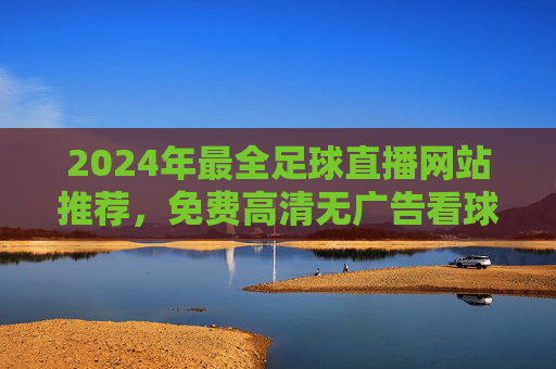 2024年最全足球直播网站推荐,免费高清无广告看球指南,2024年最全足球直播网站推荐,免费高清无广告看球指南