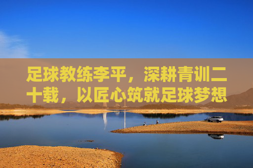足球教练李平,深耕青训二十载,以匠心筑就足球梦想,李平深耕青训二十载,匠心筑就足球梦想