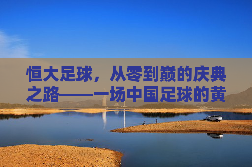 恒大足球,从零到巅的庆典之路——一场中国足球的黄金时代序曲,恒大足球从零到巅,中国足球黄金时代的序曲