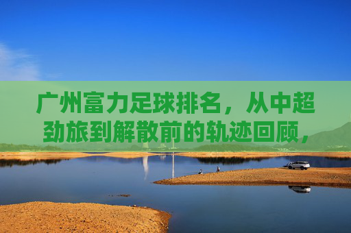 广州富力足球排名，从中超劲旅到解散前的轨迹回顾，广州富力足球排名，从中超劲旅到解散的轨迹回顾