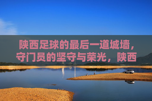 陕西足球的最后一道城墙,守门员的坚守与荣光,陕西足球的最后一道城墙,守门员的坚守与荣光