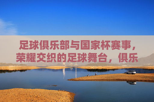 足球俱乐部与国家杯赛事,荣耀交织的足球舞台,俱乐部与国家杯,荣耀交织的足球舞台