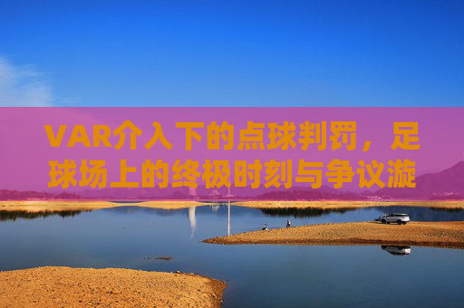 VAR介入下的点球判罚,足球场上的终极时刻与争议漩涡