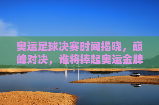 奥运足球决赛时间揭晓，巅峰对决，谁将捧起奥运金牌？奥运足球决赛时间揭晓，巅峰对决，谁将捧起奥运金牌？