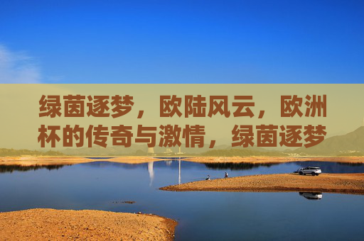 绿茵逐梦，欧陆风云，欧洲杯的传奇与激情，绿茵逐梦欧陆，欧洲杯风云传奇