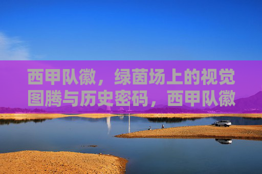 西甲队徽，绿茵场上的视觉图腾与历史密码，西甲队徽，绿茵场上的视觉图腾与历史密码