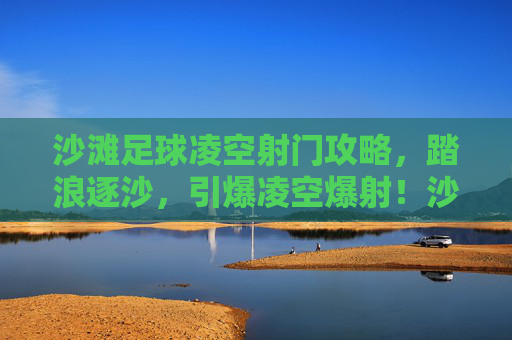 沙滩足球凌空射门攻略,踏浪逐沙,引爆凌空爆射!沙滩足球凌空射门攻略,踏浪逐沙引爆凌空爆射