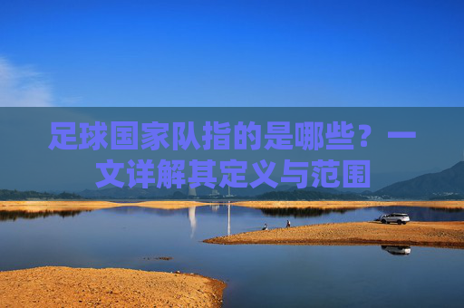 足球国家队指的是哪些?一文详解其定义与范围