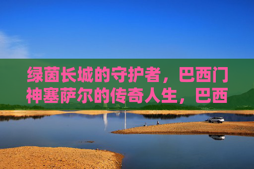 绿茵长城的守护者，巴西门神塞萨尔的传奇人生，巴西门神塞萨尔，绿茵长城的传奇守护者