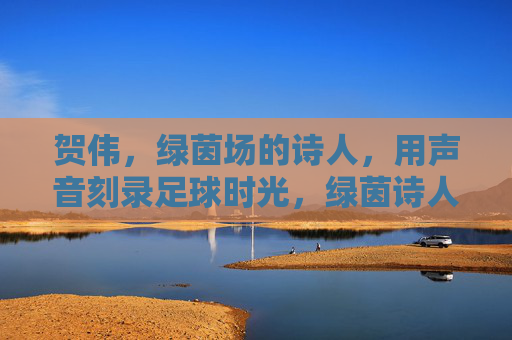 贺伟,绿茵场的诗人,用声音刻录足球时光,绿茵诗人贺伟,声音刻录足球时光