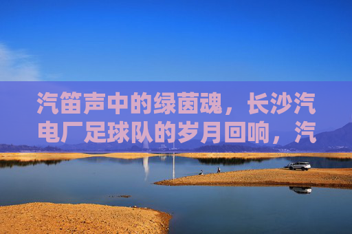 汽笛声中的绿茵魂,长沙汽电厂足球队的岁月回响,汽笛声中的绿茵魂,长沙汽电厂足球队的岁月回响
