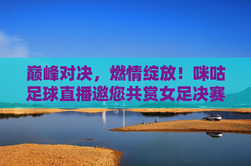 巅峰对决，燃情绽放！咪咕足球直播邀您共赏女足决赛荣光，巅峰对决！咪咕直播邀您共赏女足决赛荣光