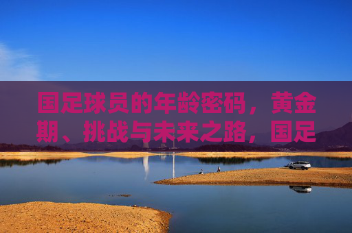 国足球员的年龄密码,黄金期、挑战与未来之路,国足球员的年龄密码,黄金期、挑战与未来之路