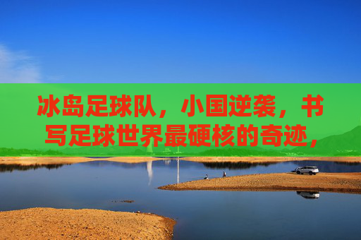 冰岛足球队,小国逆袭,书写足球世界最硬核的奇迹,冰岛小国逆袭,书写足球世界硬核奇迹