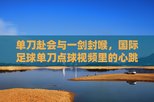 单刀赴会与一剑封喉，国际足球单刀点球视频里的心跳时刻，单刀赴会一剑封喉，国际足球点球的心跳时刻