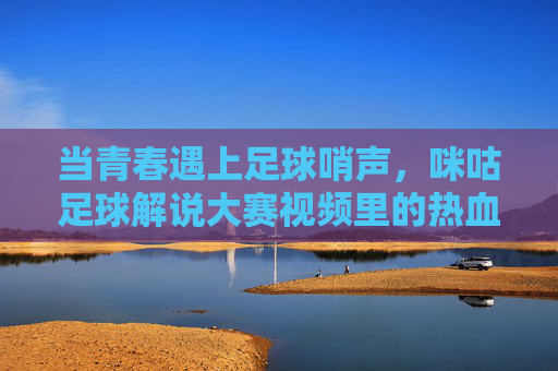 当青春遇上足球哨声，咪咕足球解说大赛视频里的热血与梦想，青春哨响，咪咕解说大赛的热血与梦想