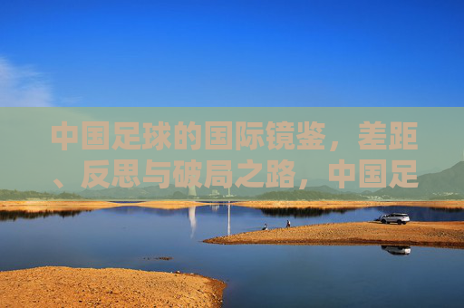 中国足球的国际镜鉴，差距、反思与破局之路，中国足球的国际镜鉴，差距、反思与破局之路