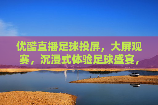 优酷直播足球投屏，大屏观赛，沉浸式体验足球盛宴，优酷直播足球投屏，大屏沉浸式观赛盛宴