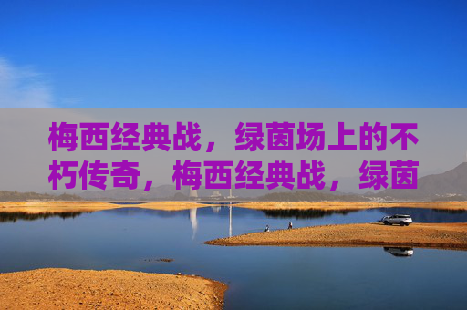 梅西经典战，绿茵场上的不朽传奇，梅西经典战，绿茵场上的不朽传奇