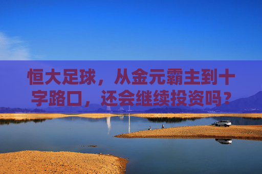 恒大足球,从金元霸主到十字路口,还会继续投资吗?恒大足球,金元霸主的十字路口,投资路在何方?