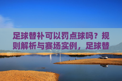 足球替补可以罚点球吗?规则解析与赛场实例,足球替补能否罚点球?规则解析与赛场实例