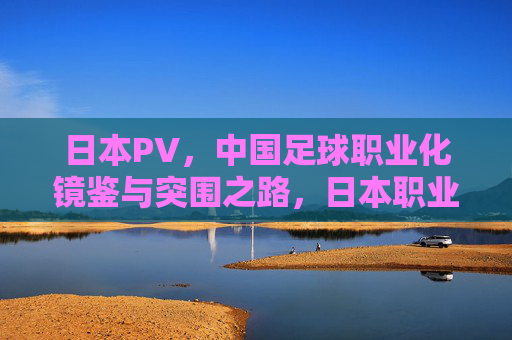 日本PV，中国足球职业化镜鉴与突围之路，日本职业联赛，中国足球职业化的镜鉴与突围之路