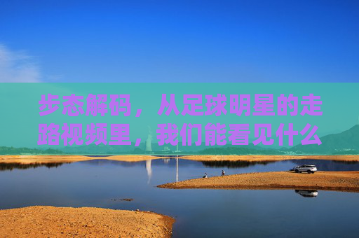 步态解码,从足球明星的走路视频里,我们能看见什么?步态解码,从足球明星走路视频里能看见什么?