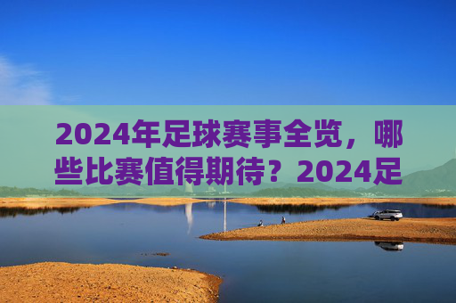 2024年足球赛事全览，哪些比赛值得期待？2024足球赛事全览，值得期待的比赛一览