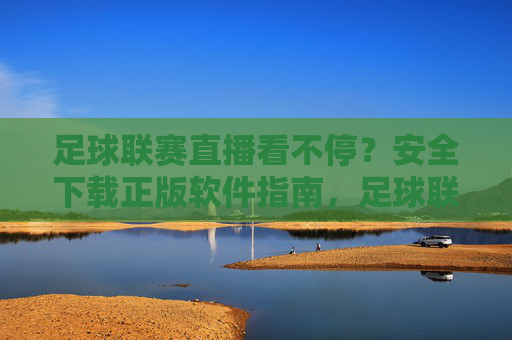 足球联赛直播看不停?安全下载正版软件指南,足球联赛直播安全下载正版软件指南