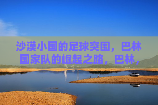 沙漠小国的足球突围，巴林国家队的崛起之路，巴林，沙漠小国的足球突围与崛起