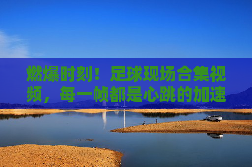燃爆时刻！足球现场合集视频，每一帧都是心跳的加速，燃爆！足球现场合集，每一帧心跳加速