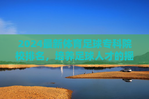 2024最新体育足球专科院校排名,培养足球人才的摇篮,2024最新体育足球专科院校排名,培养足球人才的摇篮
