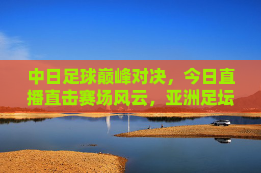 中日足球巅峰对决，今日直播直击赛场风云，亚洲足坛焦点之战引燃热血，中日足球巅峰对决，亚洲焦点之战今日直播引燃热血