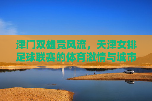 津门双雄竞风流，天津女排足球联赛的体育激情与城市荣光，津门双雄竞风流，体育激情耀城市荣光