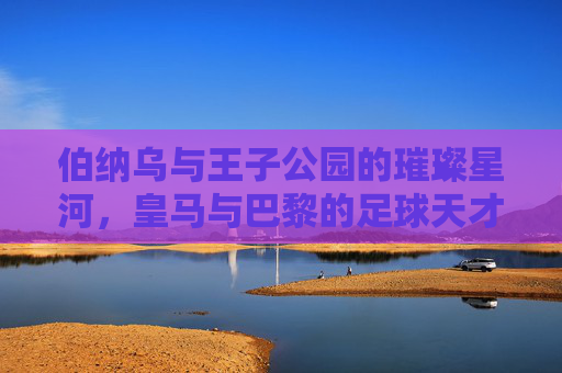 伯纳乌与王子公园的璀璨星河,皇马与巴黎的足球天才密码,伯纳乌与王子公园,双雄星河里的足球天才密码