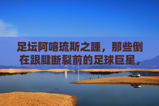 足坛阿喀琉斯之踵，那些倒在跟腱断裂前的足球巨星，足坛阿喀琉斯之踵，陨落于跟腱断裂前的巨星