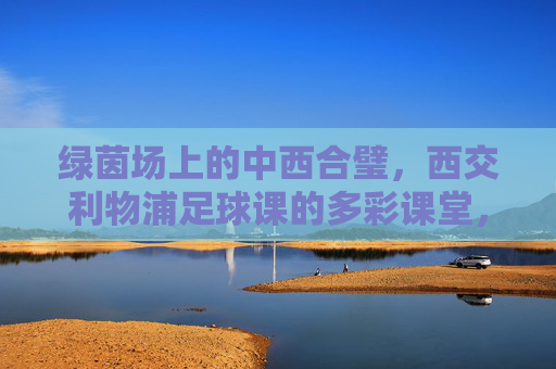 绿茵场上的中西合璧,西交利物浦足球课的多彩课堂,绿茵场上的中西合璧,西交利物浦足球课的多彩课堂