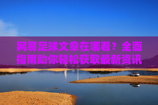 网易足球文章在哪看？全面指南助你轻松获取最新资讯，网易足球文章观看指南