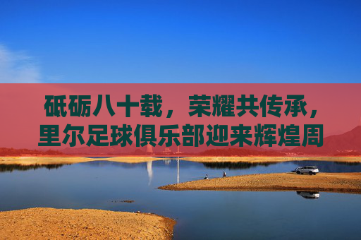砥砺八十载,荣耀共传承,里尔足球俱乐部迎来辉煌周年庆典,砥砺八十载,荣耀共传承,里尔足球俱乐部八十周年辉煌庆典