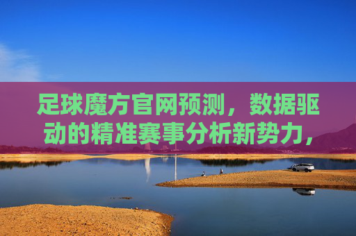 足球魔方官网预测,数据驱动的精准赛事分析新势力,足球魔方,数据驱动的精准赛事分析新势力