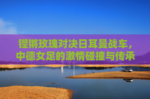 铿锵玫瑰对决日耳曼战车，中德女足的激情碰撞与传承，铿锵玫瑰VS日耳曼战车，传承与激情碰撞