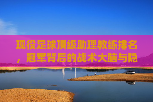 现役足球顶级助理教练排名,冠军背后的战术大脑与隐形推手,现役顶级助理教练排名,冠军背后的战术大脑与隐形推手